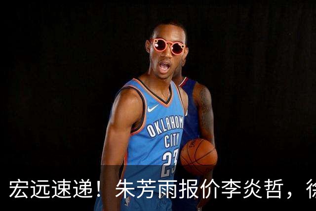 宏远速递！朱芳雨报价李炎哲，徐杰新身份曝光，杜锋深夜发声